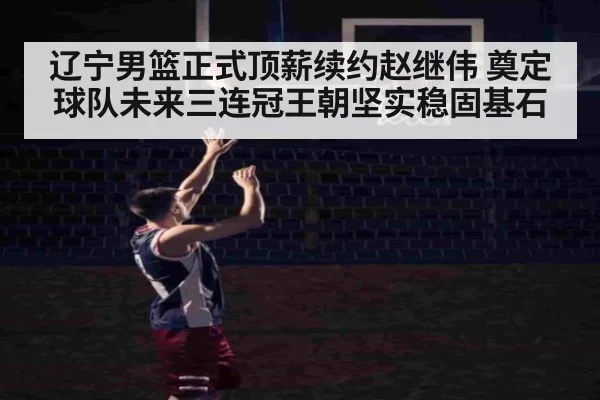辽宁男篮正式顶薪续约赵继伟 奠定球队未来三连冠王朝坚实稳固基石