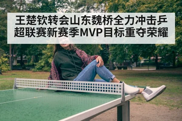 王楚钦转会山东魏桥全力冲击乒超联赛新赛季MVP目标重夺荣耀